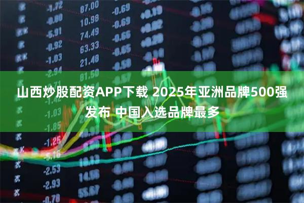 山西炒股配资APP下载 2025年亚洲品牌500强发布 中国入选品牌最多