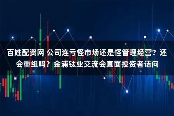 百姓配资网 公司连亏怪市场还是怪管理经营？还会重组吗？金浦钛业交流会直面投资者诘问
