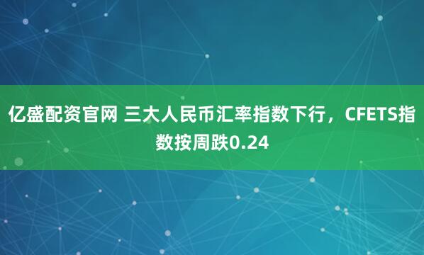 亿盛配资官网 三大人民币汇率指数下行，CFETS指数按周跌0.24