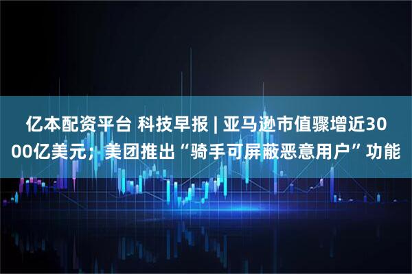 亿本配资平台 科技早报 | 亚马逊市值骤增近3000亿美元；美团推出“骑手可屏蔽恶意用户”功能