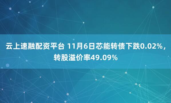 云上速融配资平台 11月6日芯能转债下跌0.02%，转股溢价率49.09%