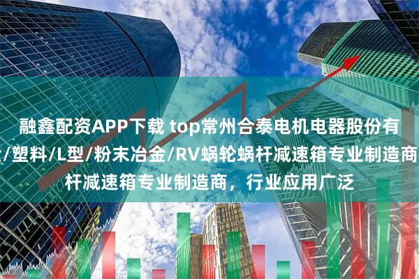 融鑫配资APP下载 top常州合泰电机电器股份有限公司：锌合金/塑料/L型/粉末冶金/RV蜗轮蜗杆减速箱专业制造商，行业应用广泛