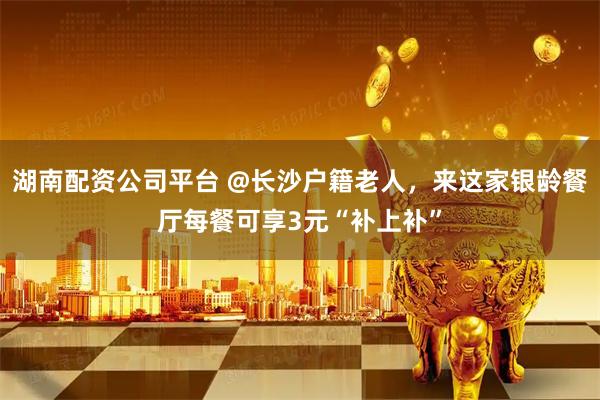 湖南配资公司平台 @长沙户籍老人，来这家银龄餐厅每餐可享3元“补上补”