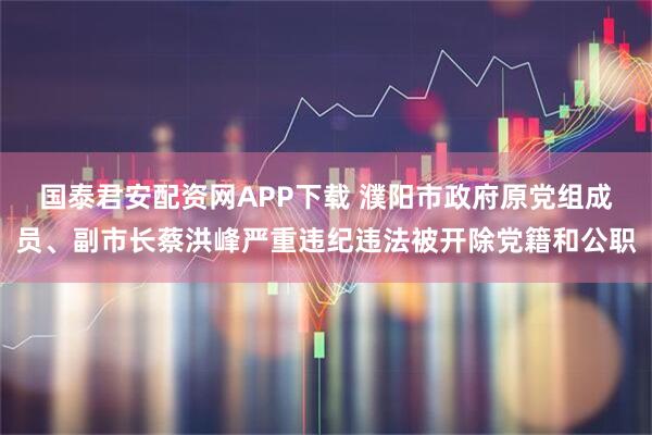 国泰君安配资网APP下载 濮阳市政府原党组成员、副市长蔡洪峰严重违纪违法被开除党籍和公职