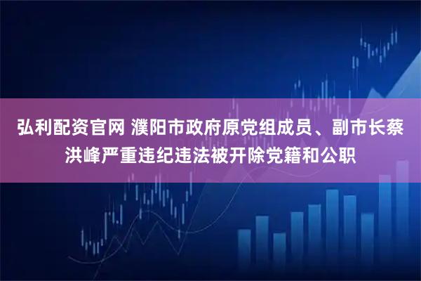 弘利配资官网 濮阳市政府原党组成员、副市长蔡洪峰严重违纪违法被开除党籍和公职