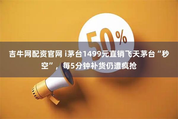 吉牛网配资官网 i茅台1499元直销飞天茅台“秒空”，每5分钟补货仍遭疯抢