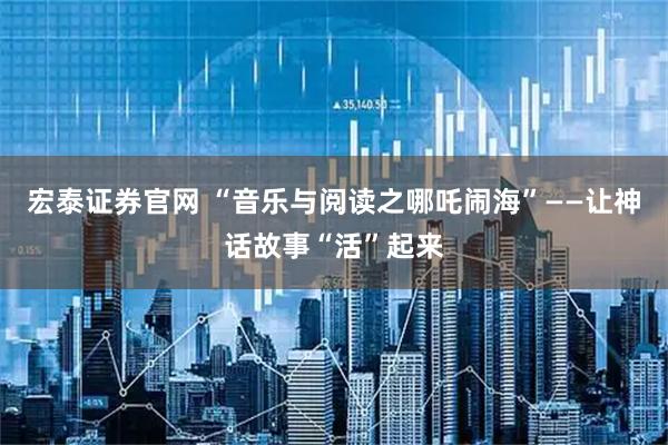 宏泰证券官网 “音乐与阅读之哪吒闹海”——让神话故事“活”起来