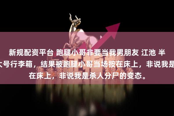 新规配资平台 跑腿小哥非要当我男朋友 江池 半夜下单买了个特大号行李箱，结果被跑腿小哥当场按在床上，非说我是杀人分尸的变态。