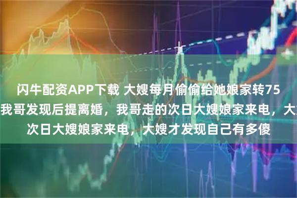 闪牛配资APP下载 大嫂每月偷偷给她娘家转75000元还房贷车贷，我哥发现后提离婚，我哥走的次日大嫂娘家来电，大嫂才发现自己有多傻