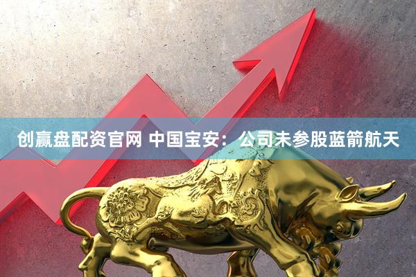 创赢盘配资官网 中国宝安：公司未参股蓝箭航天