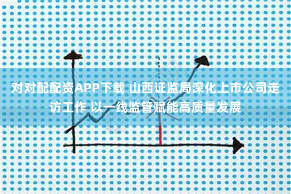 对对配配资APP下载 山西证监局深化上市公司走访工作 以一线监管赋能高质量发展