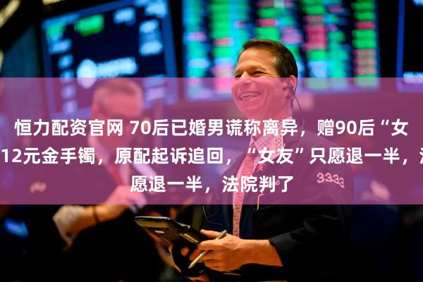 恒力配资官网 70后已婚男谎称离异，赠90后“女友”25012元金手镯，原配起诉追回，“女友”只愿退一半，法院判了