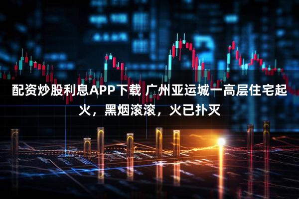 配资炒股利息APP下载 广州亚运城一高层住宅起火，黑烟滚滚，火已扑灭