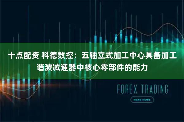 十点配资 科德数控：五轴立式加工中心具备加工谐波减速器中核心零部件的能力