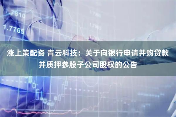 涨上策配资 青云科技：关于向银行申请并购贷款并质押参股子公司股权的公告