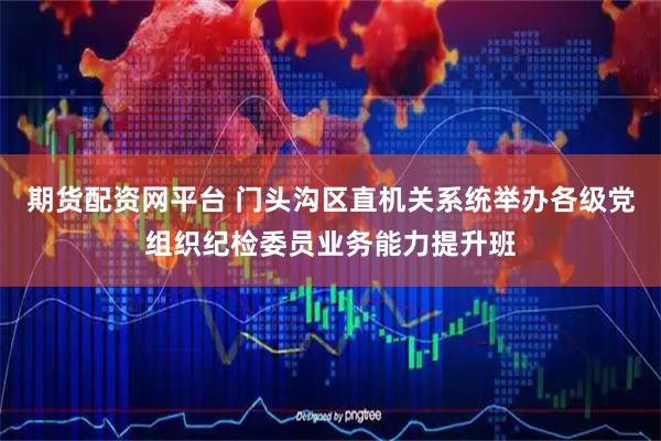 期货配资网平台 门头沟区直机关系统举办各级党组织纪检委员业务能力提升班