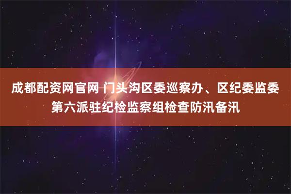 成都配资网官网 门头沟区委巡察办、区纪委监委第六派驻纪检监察组检查防汛备汛