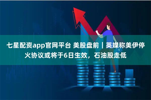 七星配资app官网平台 美股盘前｜英媒称美伊停火协议或将于6日生效，石油股走低