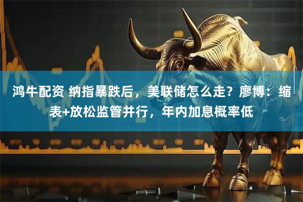 鸿牛配资 纳指暴跌后，美联储怎么走？廖博：缩表+放松监管并行，年内加息概率低