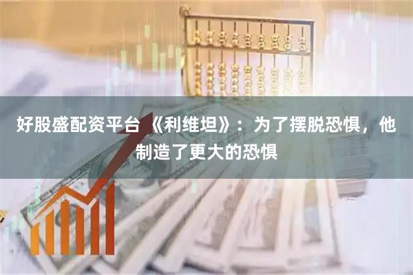 好股盛配资平台 《利维坦》：为了摆脱恐惧，他制造了更大的恐惧